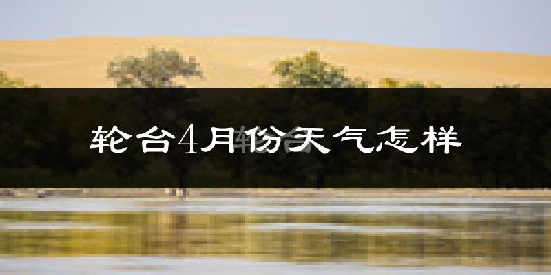 轮台县4月份天气如何?冷热情况怎么样?