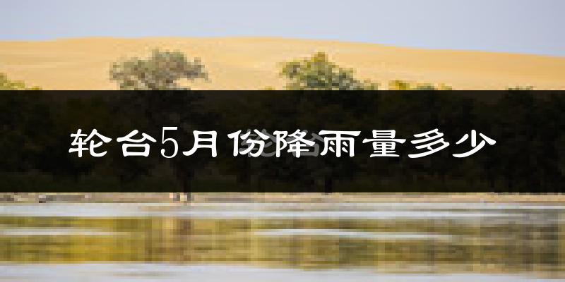 轮台5月份降雨量多少?轮台五月下雨多吗?