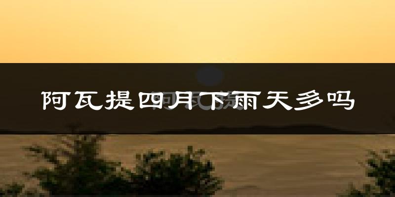 阿瓦提四月下雨天多吗?阿瓦提4月份降雨量多少?