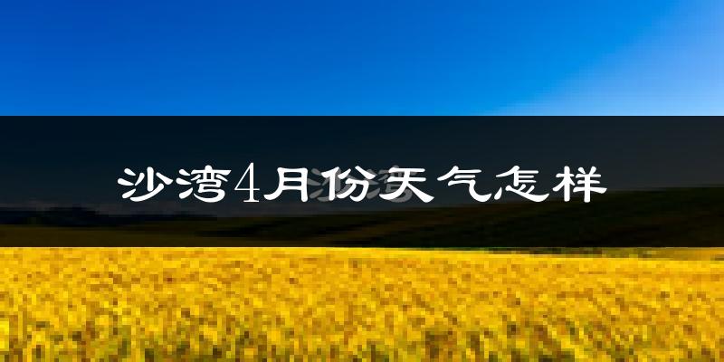 沙湾县4月份天气如何?冷热情况怎么样?