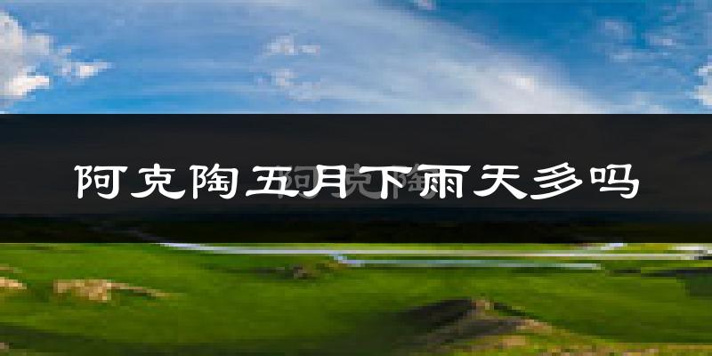 阿克陶五月下雨天多吗?阿克陶5月份降雨量多少?