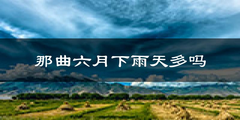 那曲六月下雨天多吗?那曲6月份降雨量多少?