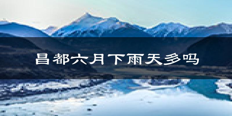 昌都六月下雨天多吗?昌都6月份降雨量多少?
