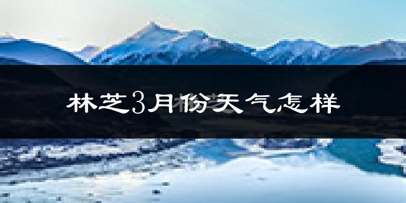 林芝市3月份天气如何?天气冷热情况分析