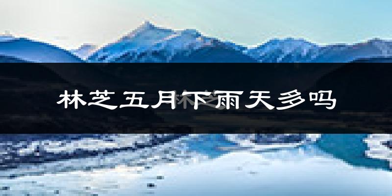 林芝五月下雨天多吗?林芝5月份降雨量多少?