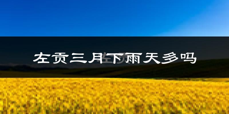 左贡三月下雨天多吗?左贡3月份降雨量多少?