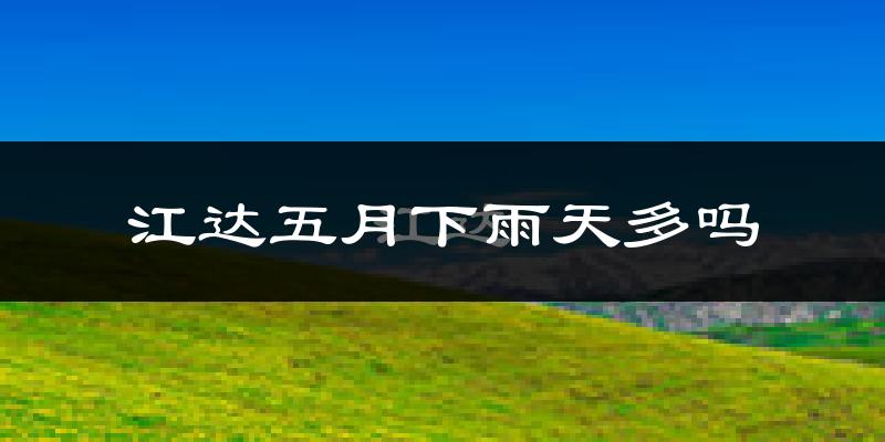 江达五月下雨天多吗?江达5月份降雨量多少?