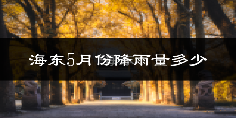 海东5月份降雨量多少?海东五月下雨多吗?