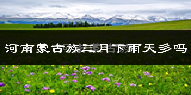 河南蒙古族三月下雨天多吗?河南蒙古族3月份降雨量多少?