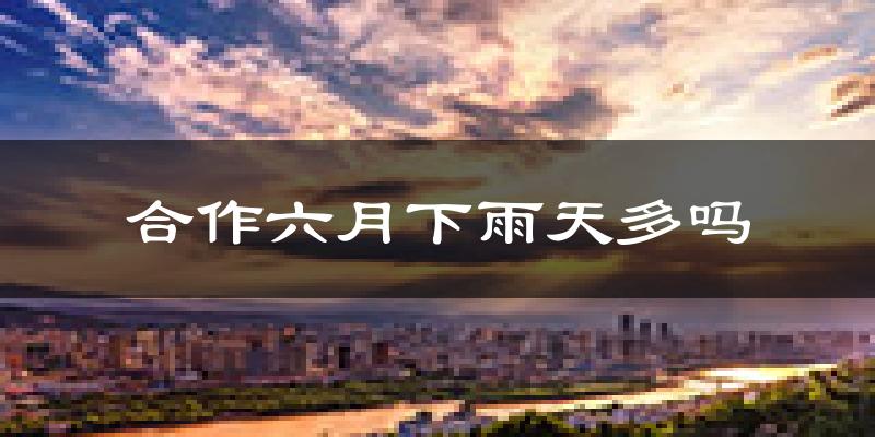 合作六月下雨天多吗?合作6月份降雨量多少?