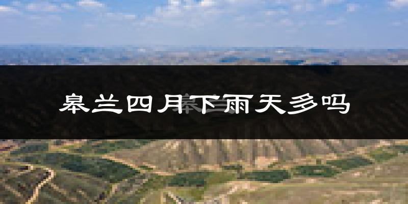 皋兰四月下雨天多吗?皋兰4月份降雨量多少?