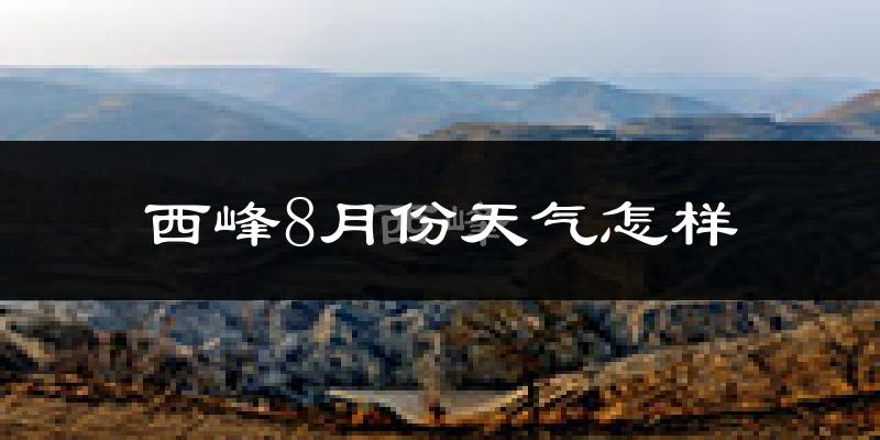 西峰8月份天气怎样?西峰八月热不热?