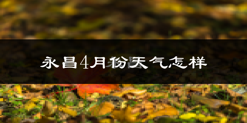 永昌县4月份天气如何?冷热情况分析