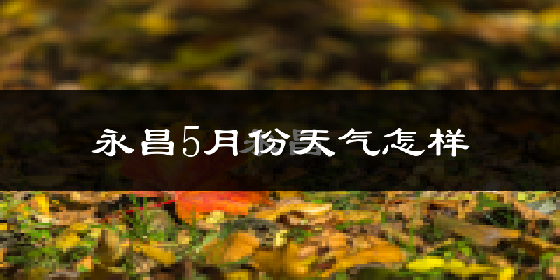 永昌县5月份天气如何?很冷还是暖和?