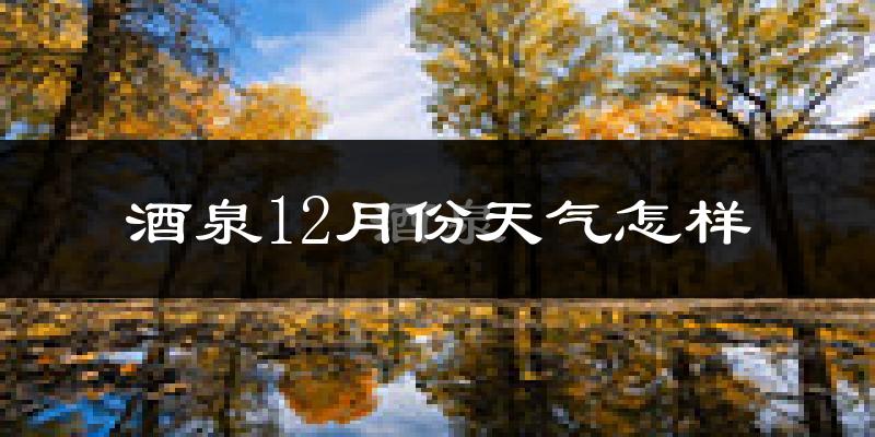 酒泉12月份天气怎样?酒泉十二月冷吗?