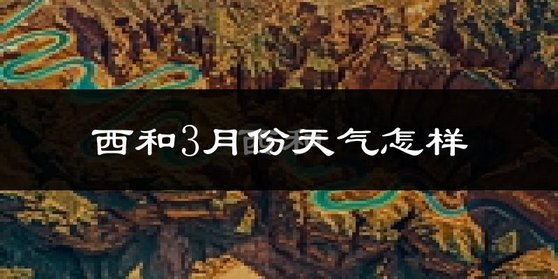 西和县3月份天气如何?天气冷热情况分析