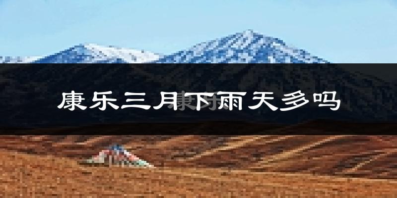 康乐三月下雨天多吗?康乐3月份降雨量多少?