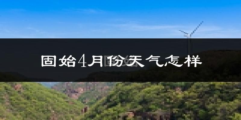 固始县4月份天气如何?冷热情况怎么样?
