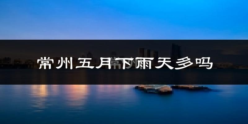 常州五月下雨天多吗?常州5月份降雨量多少?