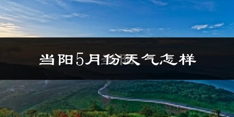 湖北当阳5月份天气如何?会很热吗?