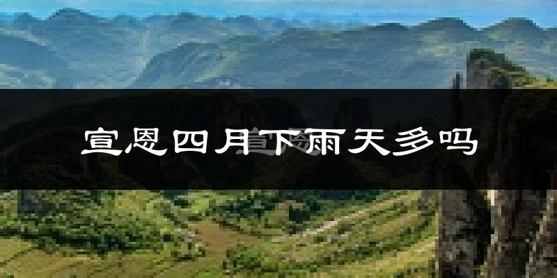宣恩四月下雨天多吗?宣恩4月份降雨量多少?
