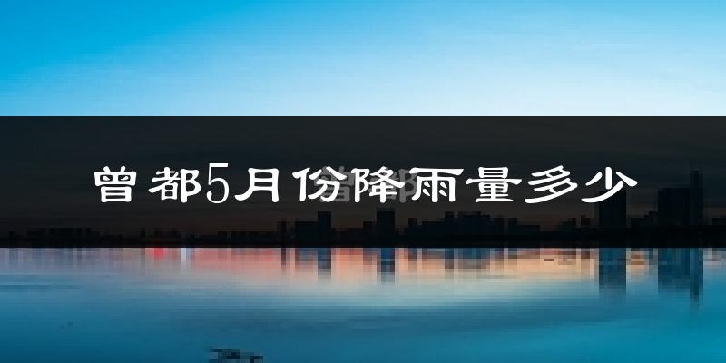 曾都5月份降雨量多少?曾都五月下雨多吗?