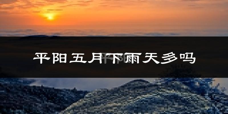 平阳五月下雨天多吗?平阳5月份降雨量多少?