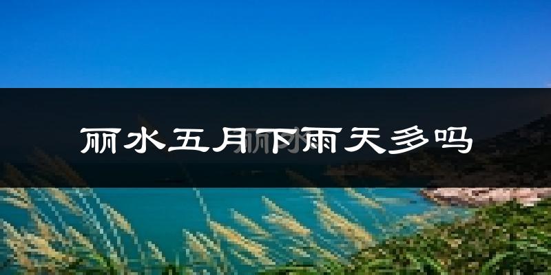 丽水五月下雨天多吗?丽水5月份降雨量多少?