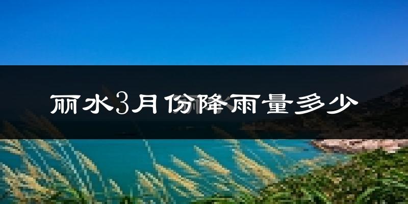 丽水3月份降雨量多少?丽水三月下雨多吗?