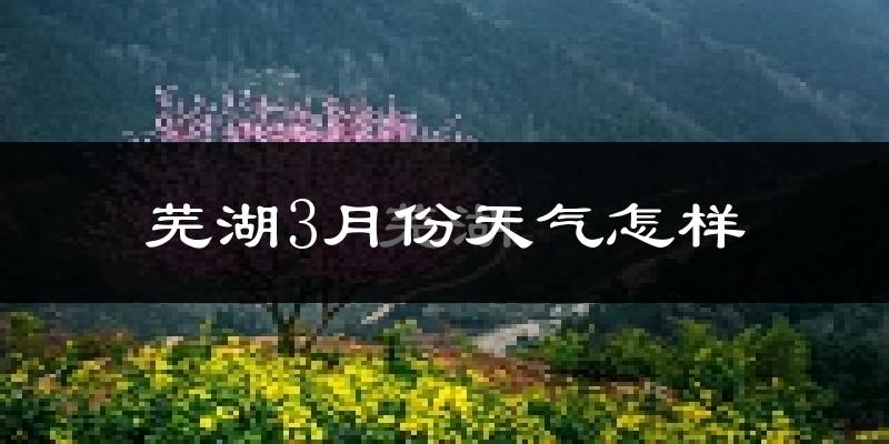 芜湖县3月份天气如何?冷热变化大吗?
