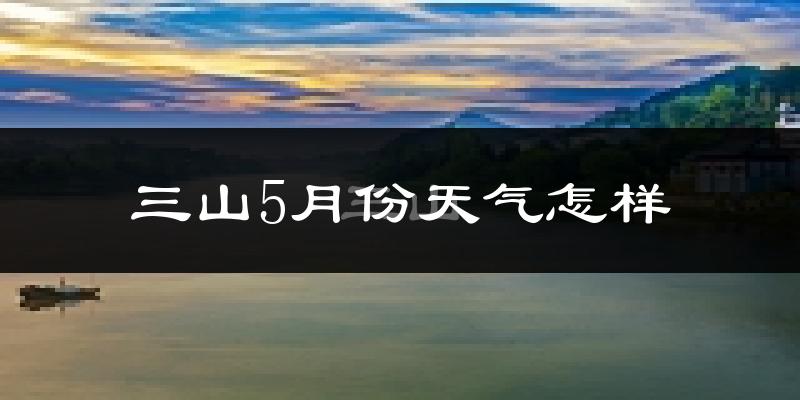 三山5月份天气怎样?三山五月冷不冷?