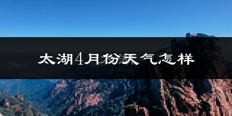 太湖县4月份天气如何?冷热情况怎么样?