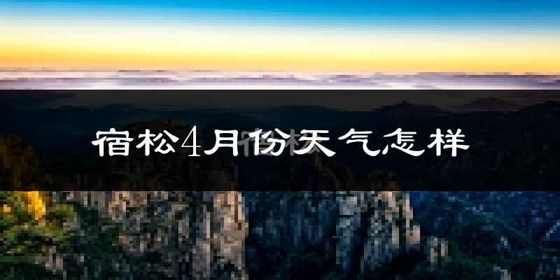 宿松县4月份天气如何?冷热情况怎么样?