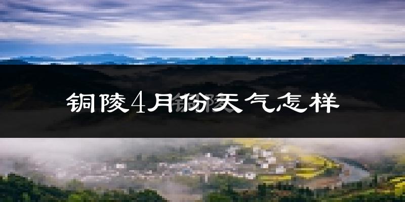 铜陵市4月份天气如何?冷热情况怎么样?
