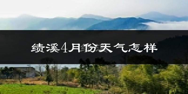 绩溪县4月份天气如何?冷热情况怎么样?