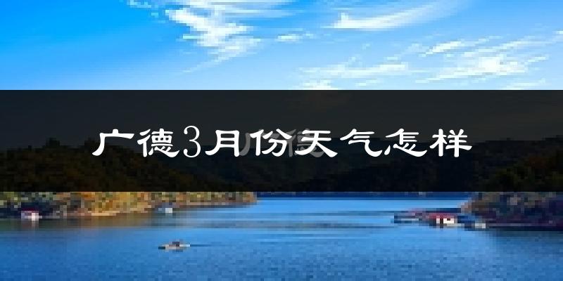 广德县3月份天气如何?冷热情况怎么样?