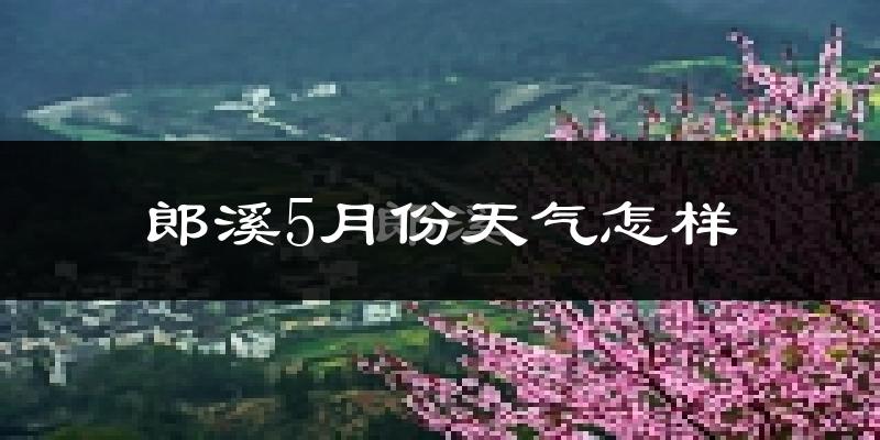郎溪县5月份天气如何?会很热吗?