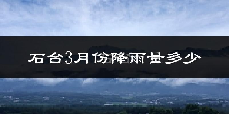 石台3月份降雨量多少?石台三月下雨多吗?