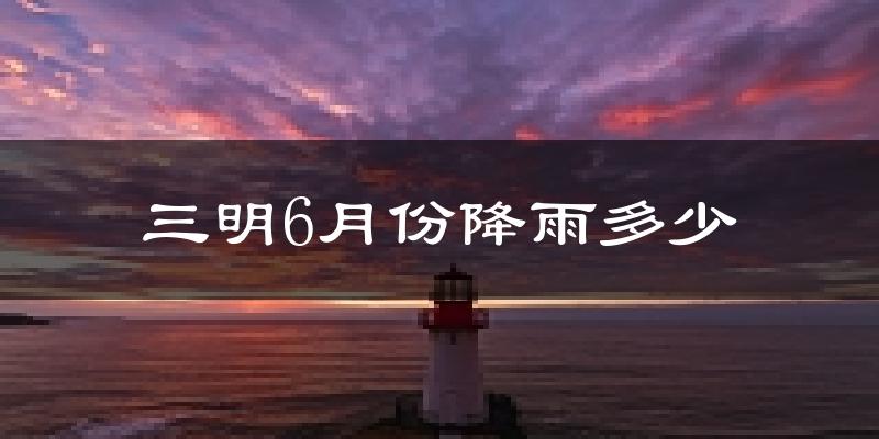 三明6月份降雨多少?
