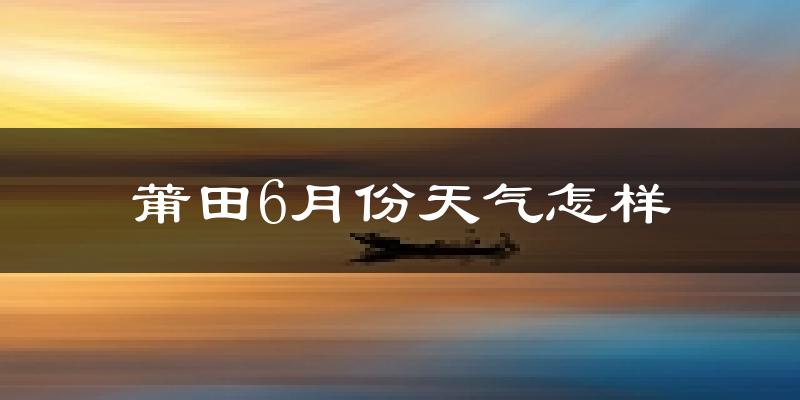 莆田6月份天气如何?很热吗?