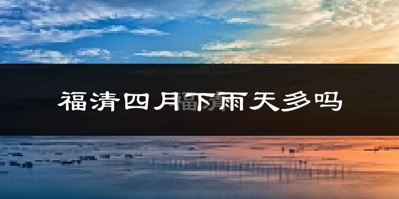 福清四月下雨天多吗?福清4月份降雨量多少?