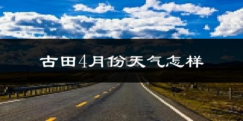 古田县4月份天气如何?冷热情况怎么样?