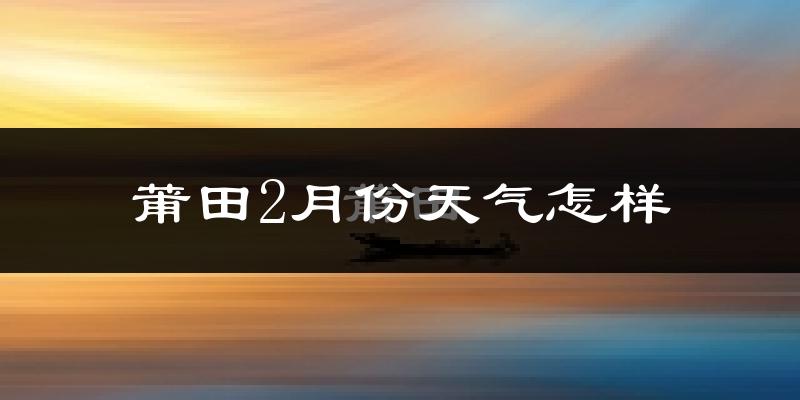 莆田市2月份天气如何?天气冷热情况分析