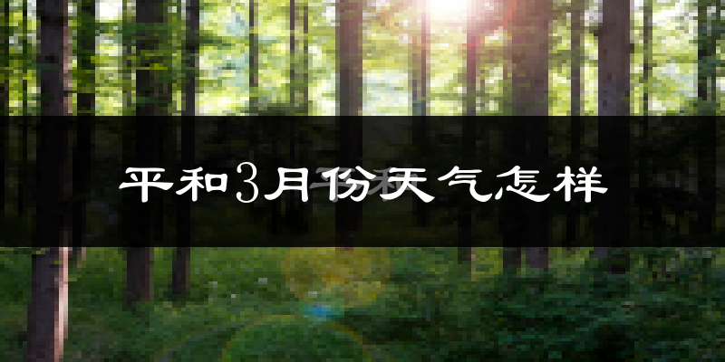 平和县3月份天气如何?冷热情况怎么样?