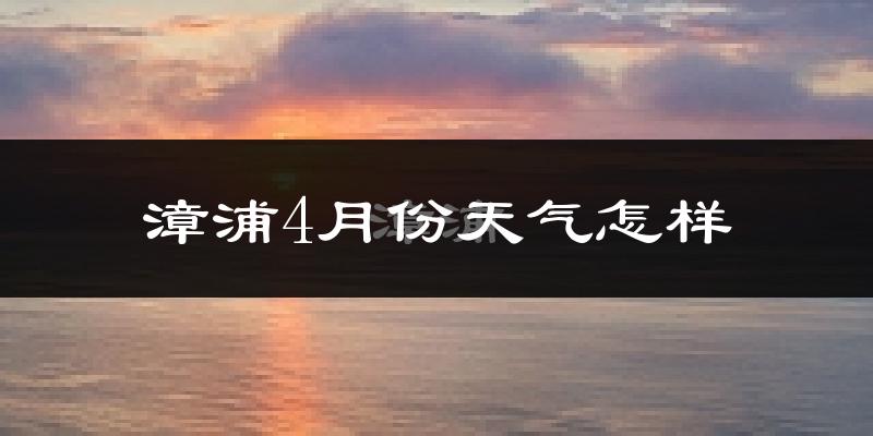 漳浦县4月份天气如何?冷热情况怎么样?
