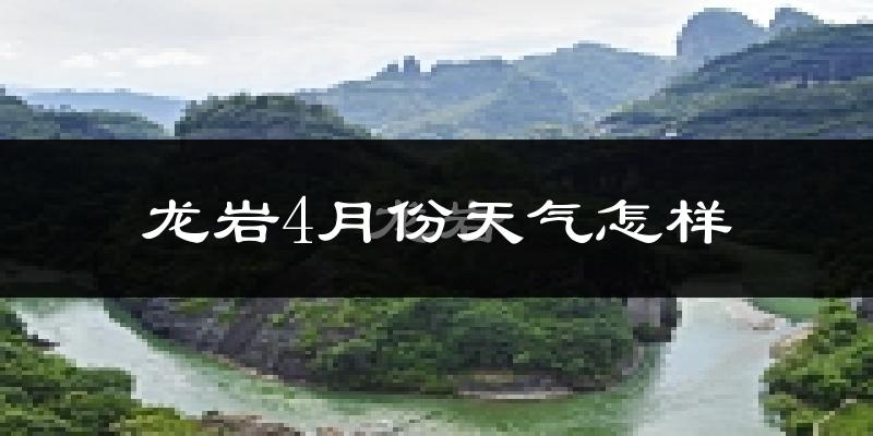 龙岩市4月份天气如何?冷热情况怎么样?