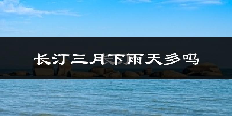 长汀三月下雨天多吗?长汀3月份降雨量多少?