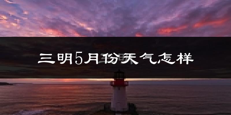 三明市5月份天气如何?很热吗?
