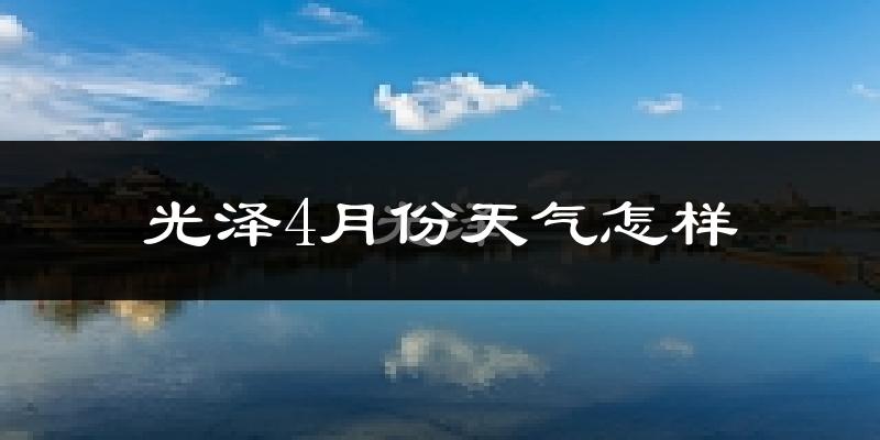 光泽县4月份天气如何?冷热情况怎么样?