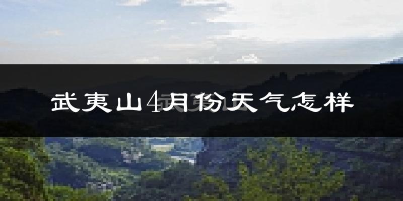 武夷山市4月份天气如何?冷热情况怎么样?